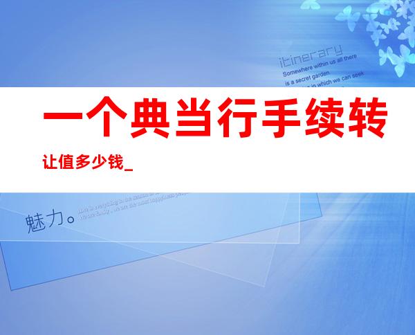 一个典当行手续转让值多少钱_典当行业务员工作内容