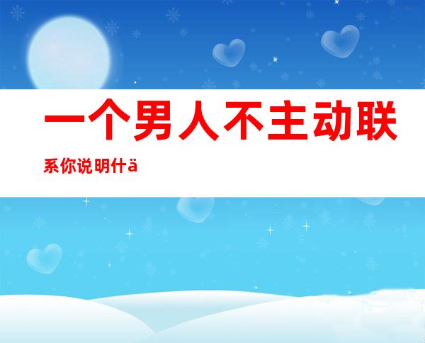 一个男人不主动联系你说明什么你联系他就回复你_一个男人不主动联系你说明什么,是不是不爱你