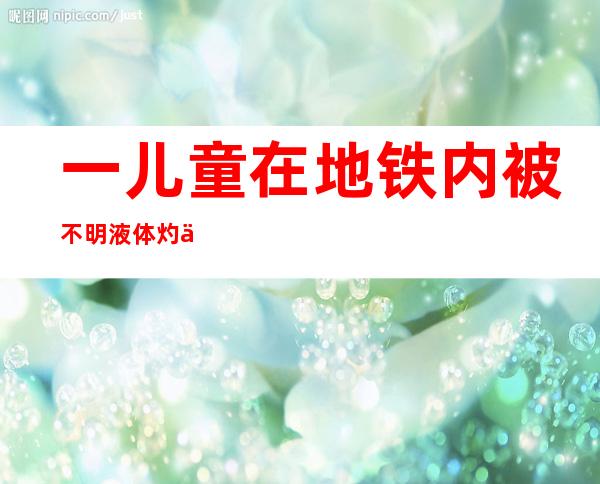 一儿童在地铁内被不明液体灼伤？广州警方传递