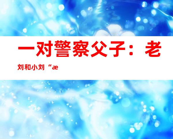 一对警察父子：老刘和小刘“接力”守护高考