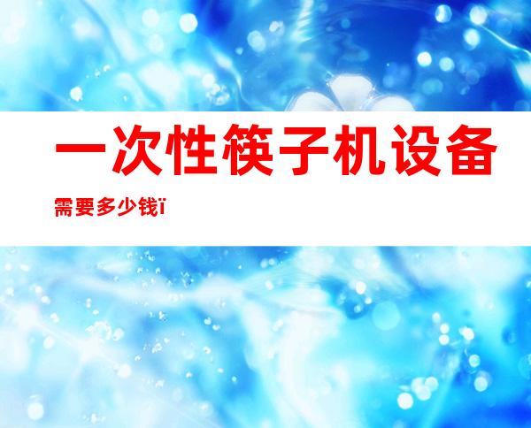 一次性筷子机设备需要多少钱（一次性筷子是什么垃圾）