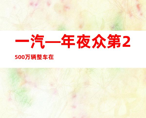 一汽—年夜众第2500万辆整车在长春下线