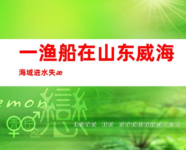 一渔船在山东威海海域进水失控 7名遇险渔民获救