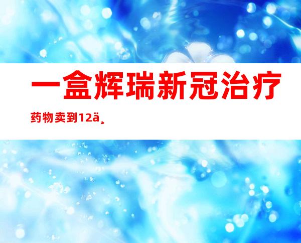 一盒辉瑞新冠治疗药物卖到1.2万？已被查