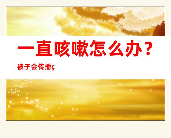 一直咳嗽怎么办？被子会传播病毒吗？居家康复20问20答