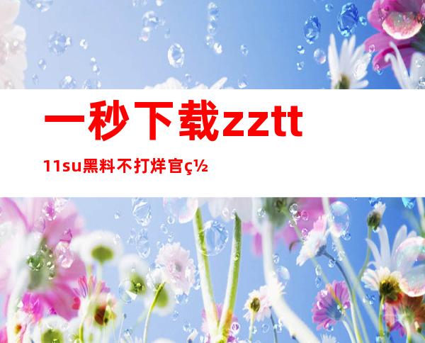 一秒下载zztt11.su黑料不打烊官网app，离线也能看