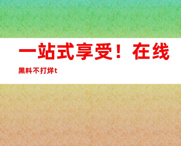 一站式享受！在线黑料不打烊tttzzz入口免费观看链接直达服务开通