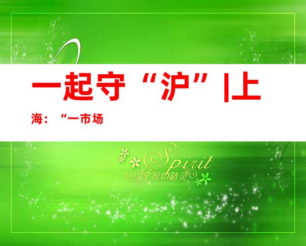 一起守“沪” | 上海：“一市场一方案” 分类推进批发市场复市