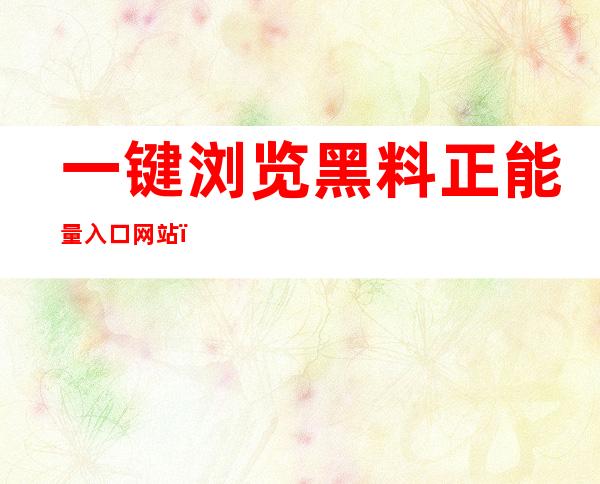 一键浏览黑料正能量入口网站，告别手忙脚乱