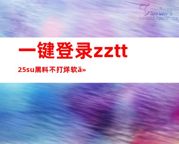 一键登录zztt25.su黑料不打烊软件，畅享最新更新