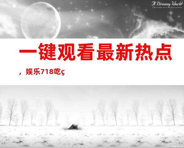 一键观看最新热点，娱乐718吃瓜你我她的导航指引你畅游八卦