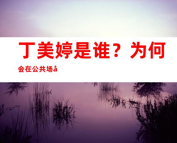 丁美婷是谁？为何会在公共场合痛哭？