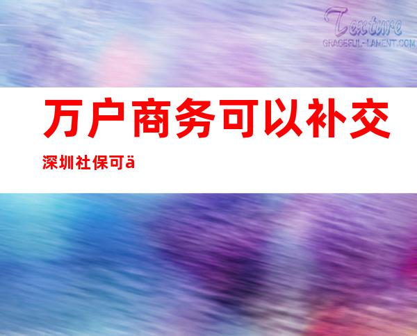 万户商务可以补交深圳社保可以补交吗（深圳社保中间断交三年可以补交吗）