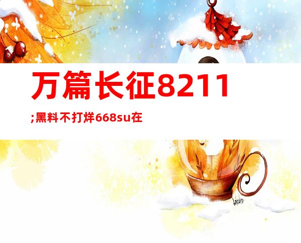 万篇长征 – 黑料不打烊 668.su在线：登录体验，无处不在