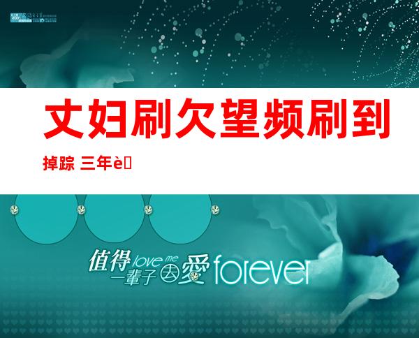 丈妇刷欠望频刷到掉 踪 三年老婆事宜 暗地里的实相去了