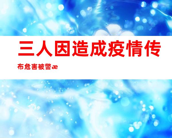 三人因造成疫情传布危害被警方依法受案查询拜访