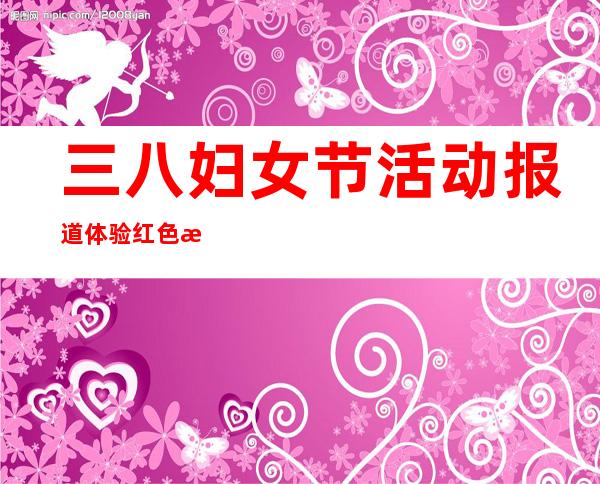 三八妇女节活动报道体验红色文化（三八妇女节活动报道稿最新）