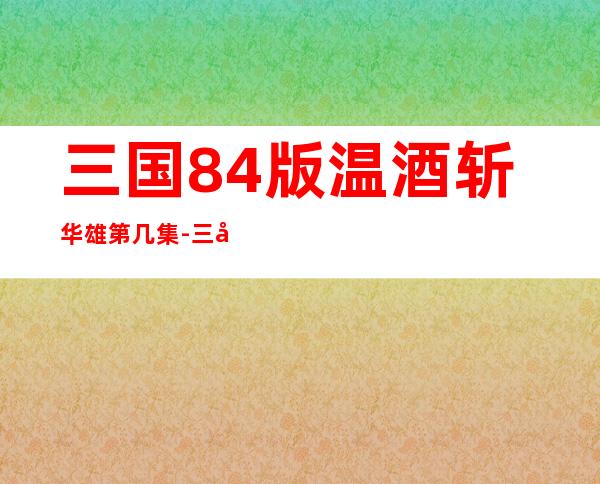 三国84版温酒斩华雄第几集-三国志8手机完全汉化版