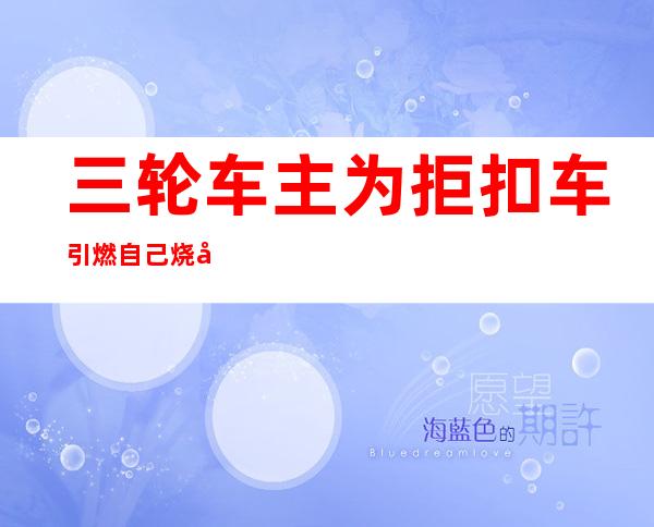 三轮车主为拒扣车引燃自己 烧得体无完肤仍被处罚