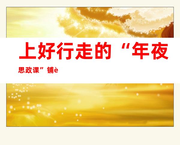 上好行走的“年夜思政课” 铺览中感觉新期间故国成长