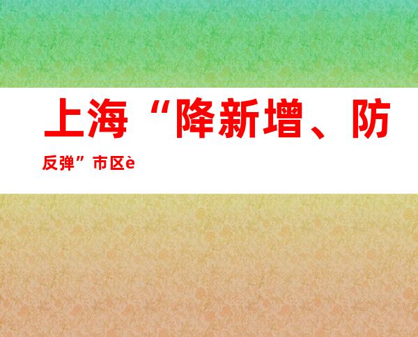 上海“降新增、防反弹” 市区联动、以快制快尽早阻断疫情传播