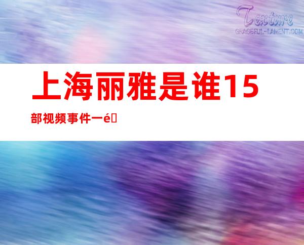 上海丽雅是谁15部视频事件一部一部惊心动魄