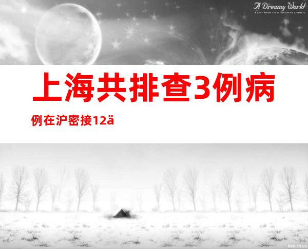 上海共排查3例病例在沪密接12人 累计筛查相关人员28798人