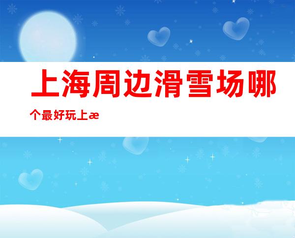 上海周边滑雪场哪个最好玩?上海周边优质滑雪场