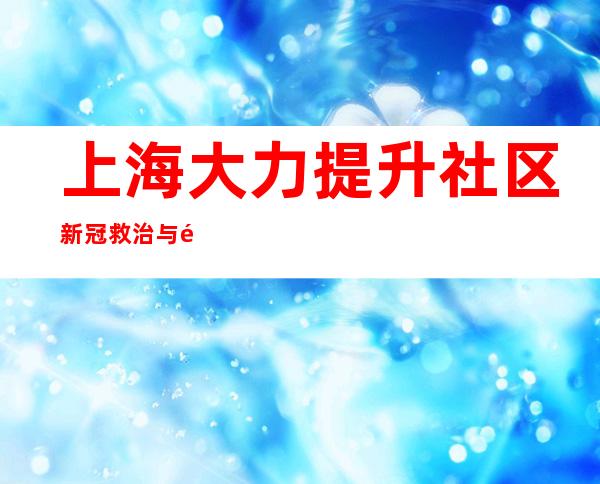 上海大力提升社区新冠救治与防重症能力 实现“早发现、早干预、早分流”