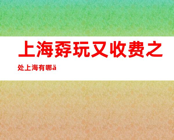 上海孬玩又收费之处 上海有哪些收费孬玩之处？