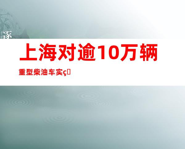 上海对逾10万辆重型柴油车实现污染物排放动态监控