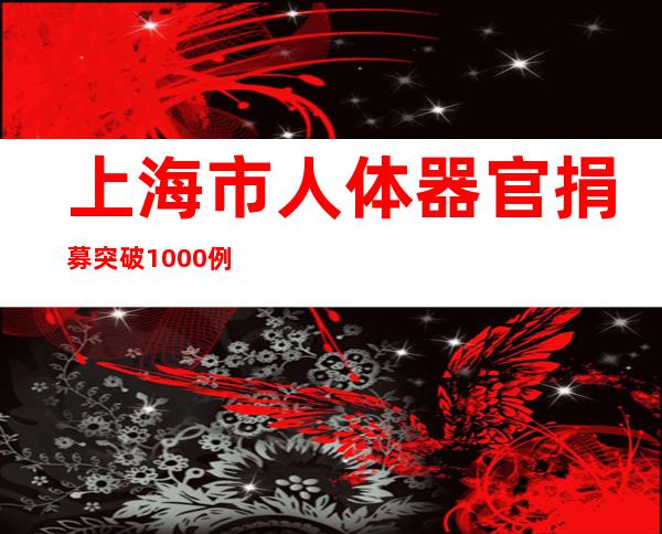 上海市人体器官捐募突破1000例 挂号人数已经达11.96万人