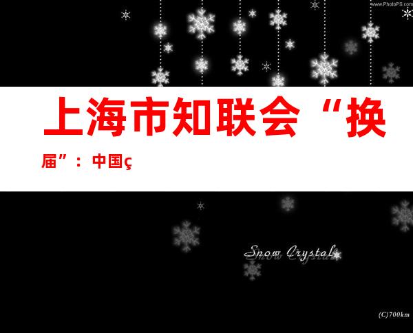 上海市知联会“换届”：中国科学院院士俞飚当选会长