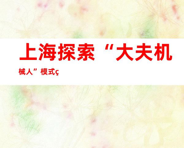 上海探索“大夫+机械人”模式  突破局限、晋升患者糊口质量