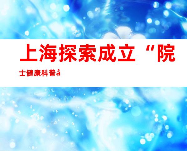 上海探索成立“院士健康科普基地” 知名专家牵头科普