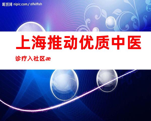 上海推动优质中医诊疗入社区 模块化诊疗注意质量