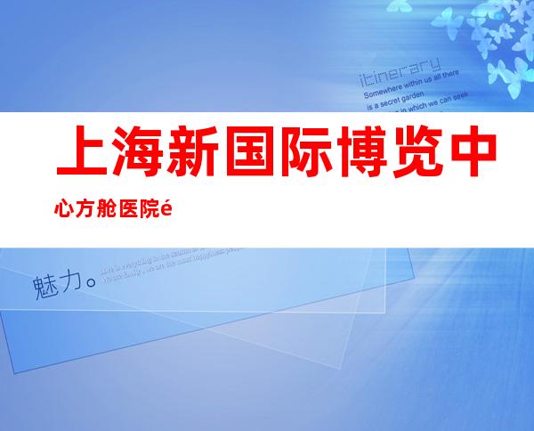 上海新国际博览中心方舱医院闭舱 累计收治患者47920名