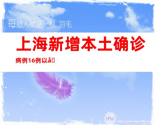 上海新增本土确诊病例16例以及无症状熏染者128例