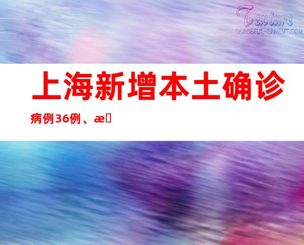 上海新增本土确诊病例36例、新增本土无症状感染者450例