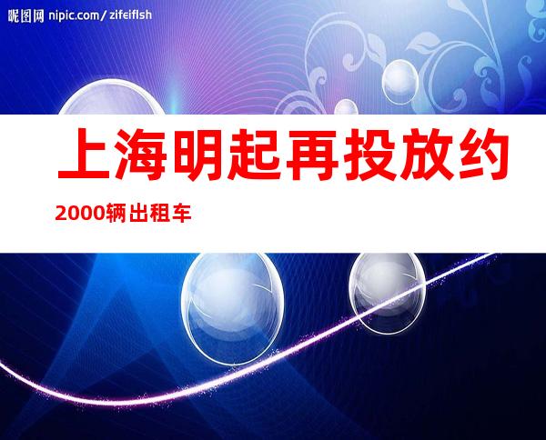 上海明起再投放约2000辆出租车，满足市民就医、离沪需求