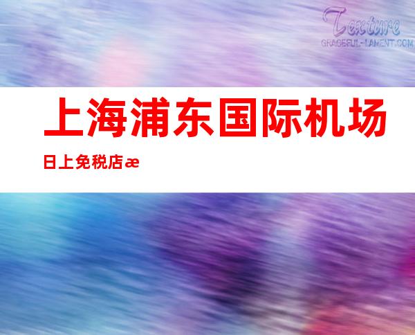 上海浦东国际机场日上免税店攻略 浦东机场免税店便宜多少