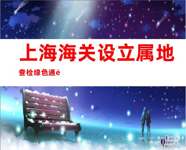 上海海关设立属地查检绿色通道，首批鲜活易腐农食产品顺利出口