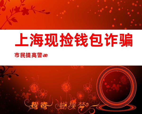 上海现捡钱包诈骗 市民提高警惕以防诈药包诈到自己