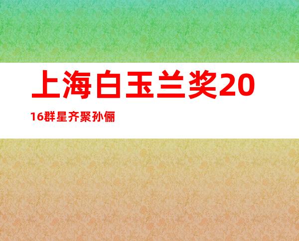 上海白玉兰奖2016群星齐聚 孙俪落泪领奖赵丽颖最美