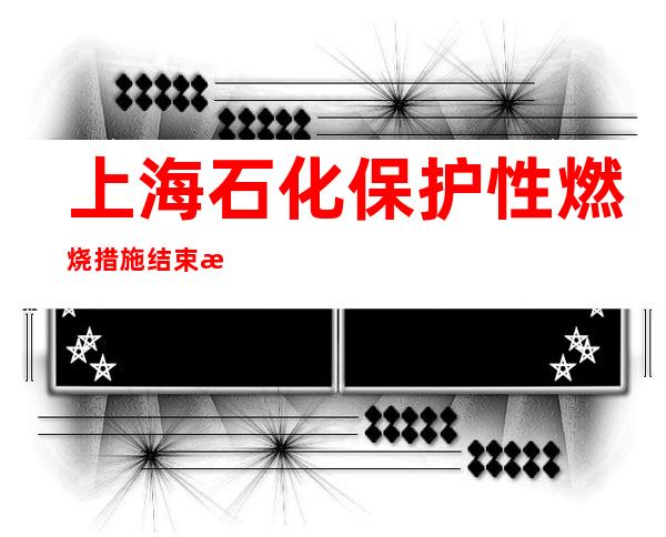 上海石化保护性燃烧措施结束 未发生新增人员伤亡情况