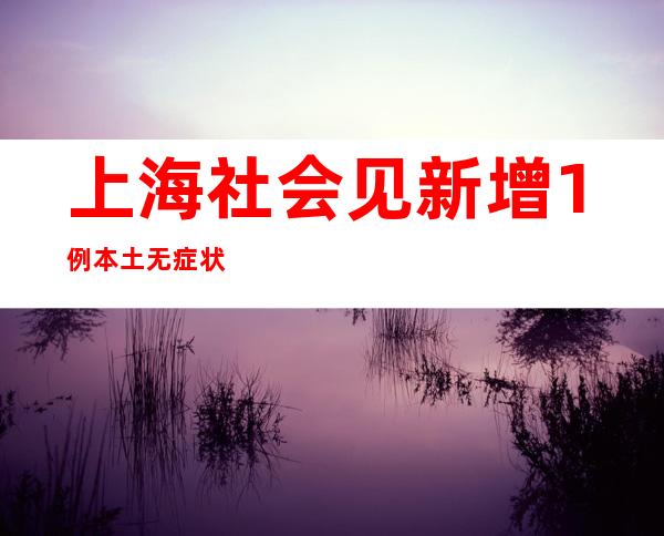 上海社会见新增1例本土无症状熏染者 为来沪就诊的11岁女童