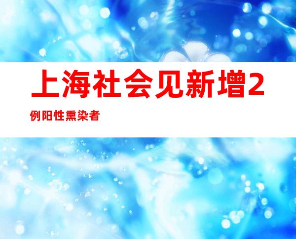 上海社会见新增2例阳性熏染者 入一步增强社会见核酸筛查