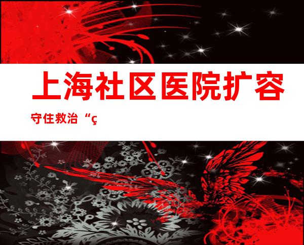 上海社区医院扩容 守住救治“第一道关”