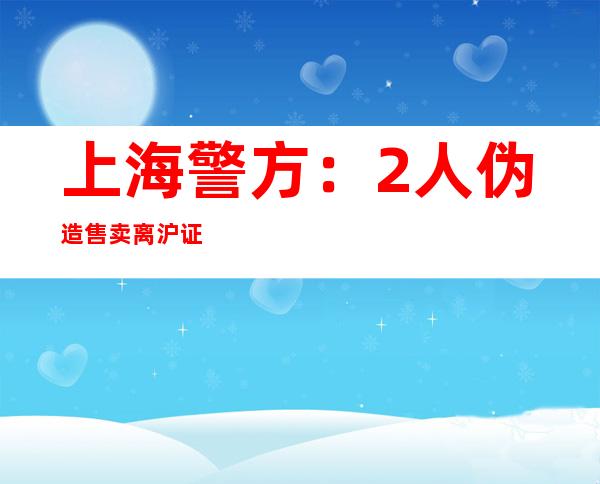 上海警方：2人伪造售卖离沪证明、外地接收证明被抓