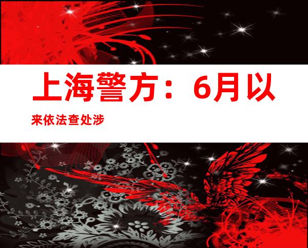 上海警方：6月以来依法查处涉疫背法犯法99起